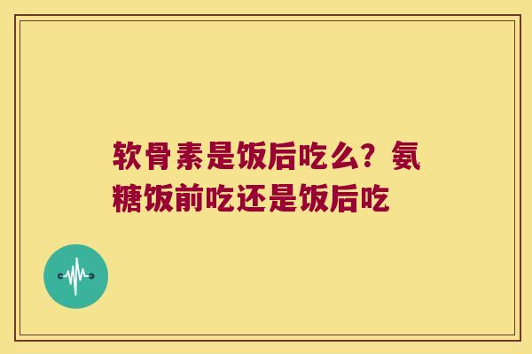 软骨素是饭后吃么？氨糖饭前吃还是饭后吃