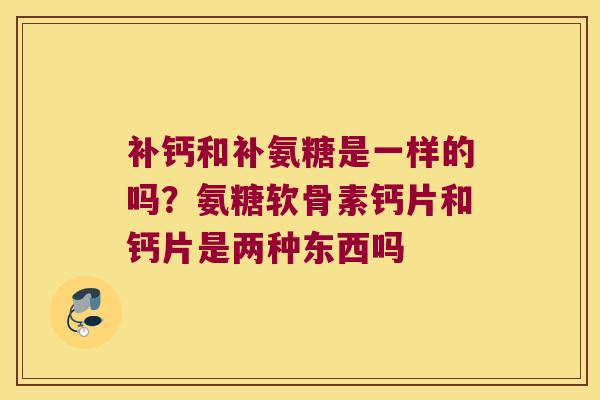 补钙和补氨糖是一样的吗?氨糖软骨素钙片和钙片是两种东西吗 补钙和补氨糖是一样的吗?氨糖软骨素钙片和钙片是两种东西吗