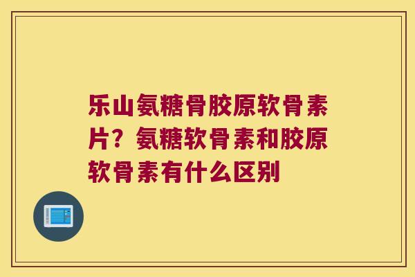 乐山氨糖骨胶原软骨素片?氨糖软骨素和胶原软骨素有什么区别 乐山氨糖骨胶原软骨素片?氨糖软骨素和胶原软骨素有什么区别