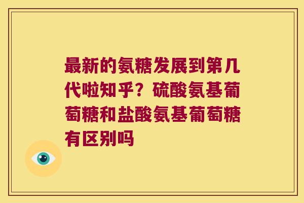 新的氨糖发展到第几代啦知乎？硫酸氨基葡萄糖和盐酸氨基葡萄糖有区别吗