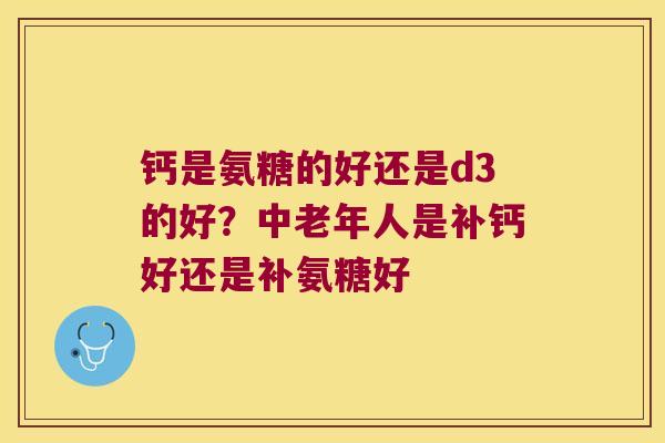 钙是氨糖的好还是d3的好?中老年人是补钙好还是补氨糖好 钙是氨糖的好还是d3的好?中老年人是补钙好还是补氨糖好