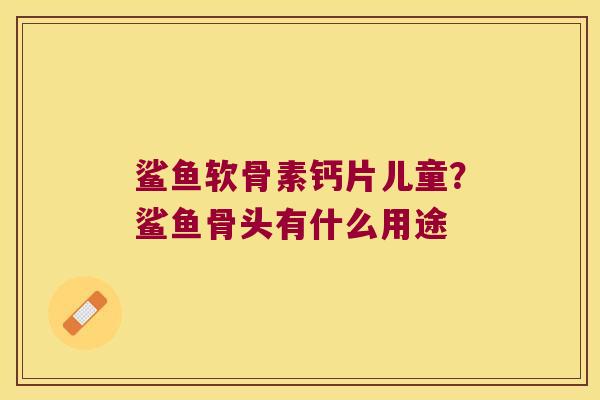 鲨鱼软骨素钙片儿童?鲨鱼骨头有什么用途 鲨鱼软骨素钙片儿童?鲨鱼骨头有什么用途