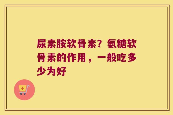 尿素胺软骨素?氨糖软骨素的作用,一般吃多少为好 尿素胺软骨素?氨糖软骨素的作用,一般吃多少为好