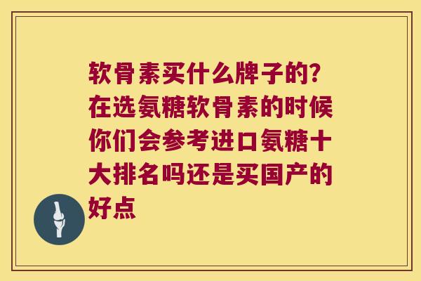 软骨素买什么牌子的?在选氨糖软骨素的时候你们会参考进口氨糖十大排名吗还是买国产的好点 软骨素买什么牌子的?在选氨糖软骨素的时候你们会参考进口氨糖十大排名吗还是买国产的好点