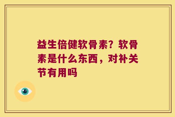 益生倍健软骨素?软骨素是什么东西,对补关节有用吗 益生倍健软骨素?软骨素是什么东西,对补关节有用吗