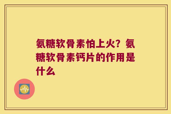 氨糖软骨素怕上火?氨糖软骨素钙片的作用是什么 氨糖软骨素怕上火?氨糖软骨素钙片的作用是什么