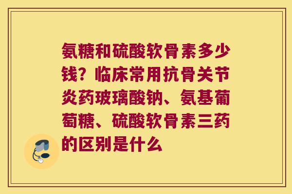 氨糖和硫酸软骨素多少钱?临床常用抗骨药玻璃酸钠、氨基葡萄糖、硫酸软骨素三药的区别是什么 氨糖和硫酸软骨素多少钱?临床常用抗骨药玻璃酸钠、氨基葡萄糖、硫酸软骨素三药的区别是什么