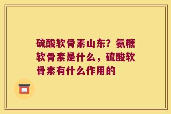 硫酸软骨素山东?氨糖软骨素是什么,硫酸软骨素有什么作用的 硫酸软骨素山东?氨糖软骨素是什么,硫酸软骨素有什么作用的
