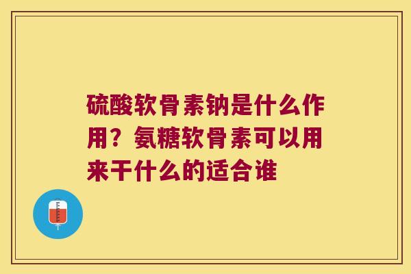 硫酸软骨素钠是什么作用?氨糖软骨素可以用来干什么的适合谁 硫酸软骨素钠是什么作用?氨糖软骨素可以用来干什么的适合谁