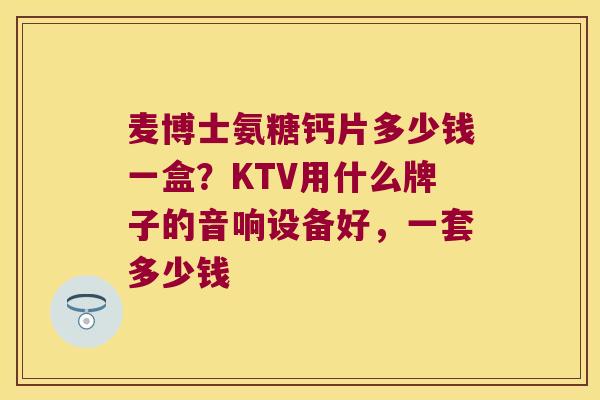 麦博士氨糖钙片多少钱一盒?KTV用什么牌子的音响设备好,一套多少钱 麦博士氨糖钙片多少钱一盒?KTV用什么牌子的音响设备好,一套多少钱