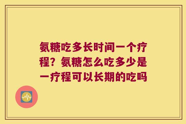 氨糖吃多长时间一个疗程?氨糖怎么吃多少是一疗程可以长期的吃吗 氨糖吃多长时间一个疗程?氨糖怎么吃多少是一疗程可以长期的吃吗