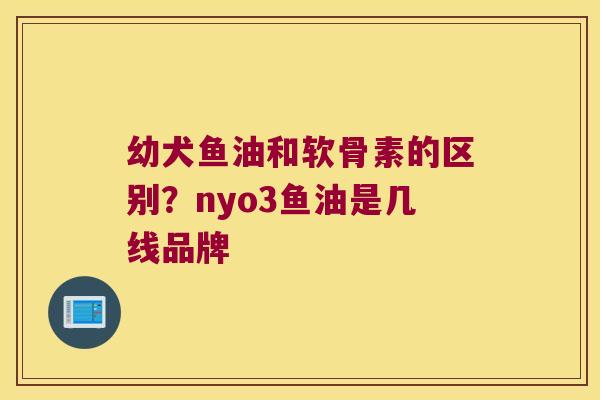 幼犬鱼油和软骨素的区别？nyo3鱼油是几线品牌