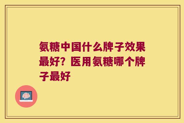 氨糖中国什么牌子效果好？医用氨糖哪个牌子好