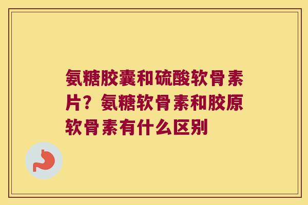 氨糖胶囊和硫酸软骨素片？氨糖软骨素和胶原软骨素有什么区别