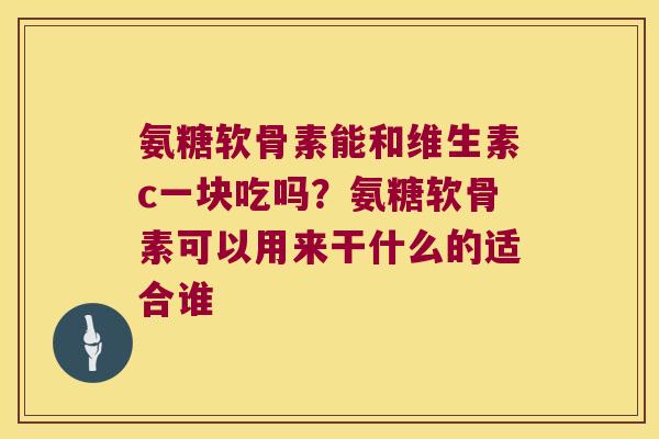 氨糖软骨素能和维生素c一块吃吗?氨糖软骨素可以用来干什么的适合谁 氨糖软骨素能和维生素c一块吃吗?氨糖软骨素可以用来干什么的适合谁