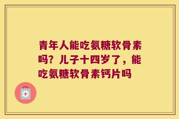 青年人能吃氨糖软骨素吗？儿子十四岁了，能吃氨糖软骨素钙片吗