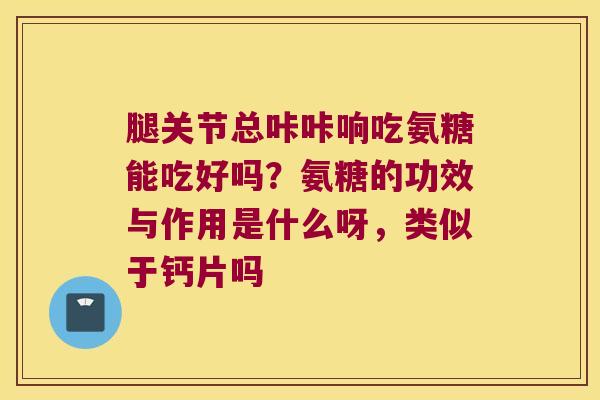 腿关节总咔咔响吃氨糖能吃好吗？氨糖的功效与作用是什么呀，类似于钙片吗