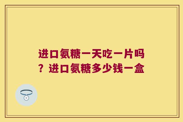 进口氨糖一天吃一片吗？进口氨糖多少钱一盒