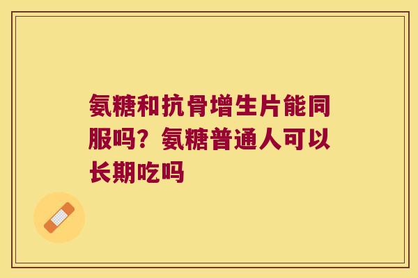 氨糖和抗骨增生片能同服吗？氨糖普通人可以长期吃吗