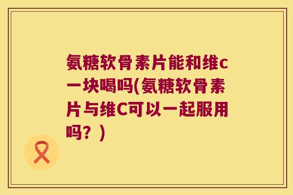 氨糖软骨素片能和维c一块喝吗(氨糖软骨素片与维C可以一起服用吗?) 氨糖软骨素片能和维c一块喝吗(氨糖软骨素片与维C可以一起服用吗?)