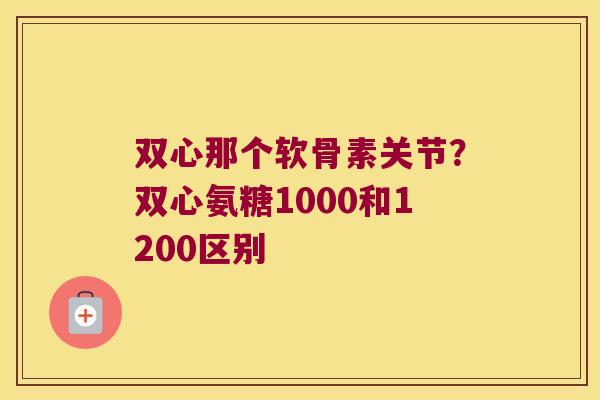 双心那个软骨素关节?双心氨糖1000和1200区别 双心那个软骨素关节?双心氨糖1000和1200区别