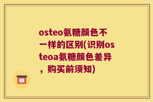 osteo氨糖颜色不一样的区别(识别osteoa氨糖颜色差异,购买前须知) osteo氨糖颜色不一样的区别(识别osteoa氨糖颜色差异,购买前须知)