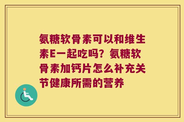 氨糖软骨素可以和维生素E一起吃吗?氨糖软骨素加钙片怎么补充关节健康所需的营养 氨糖软骨素可以和维生素E一起吃吗?氨糖软骨素加钙片怎么补充关节健康所需的营养