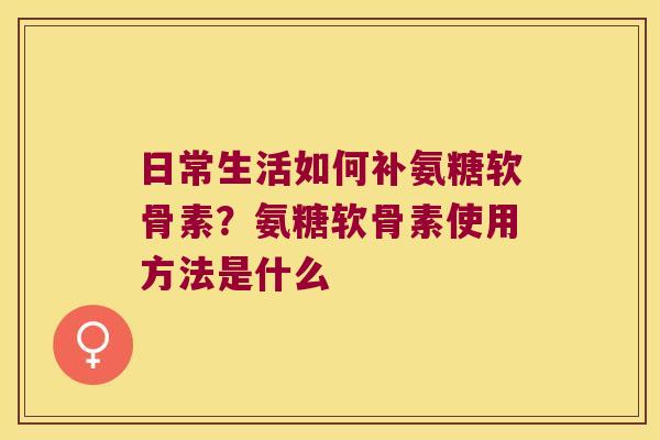日常生活如何补氨糖软骨素？氨糖软骨素使用方法是什么