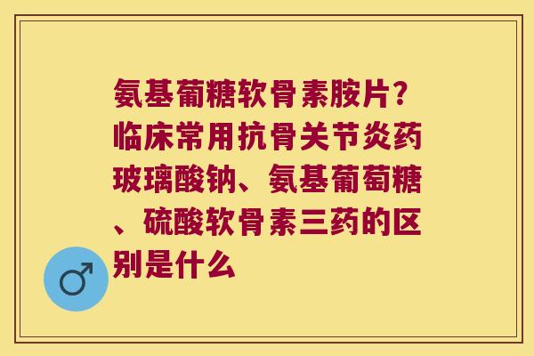 氨基葡糖软骨素胺片？临床常用抗骨药玻璃酸钠、氨基葡萄糖、硫酸软骨素三药的区别是什么