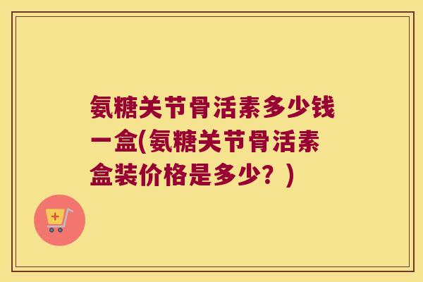 氨糖关节骨活素多少钱一盒(氨糖关节骨活素盒装价格是多少?) 氨糖关节骨活素多少钱一盒(氨糖关节骨活素盒装价格是多少?)