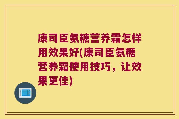 康司臣氨糖营养霜怎样用效果好(康司臣氨糖营养霜使用技巧，让效果更佳)