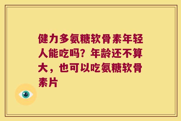 健力多氨糖软骨素年轻人能吃吗？年龄还不算大，也可以吃氨糖软骨素片
