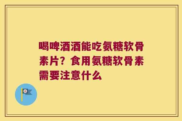 喝啤酒酒能吃氨糖软骨素片？食用氨糖软骨素需要注意什么