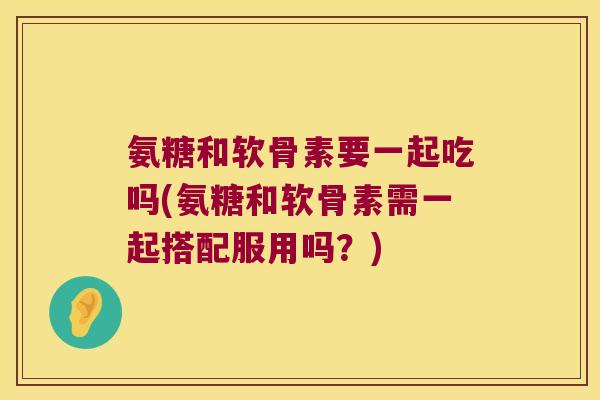 氨糖和软骨素要一起吃吗(氨糖和软骨素需一起搭配服用吗?) 氨糖和软骨素要一起吃吗(氨糖和软骨素需一起搭配服用吗?)