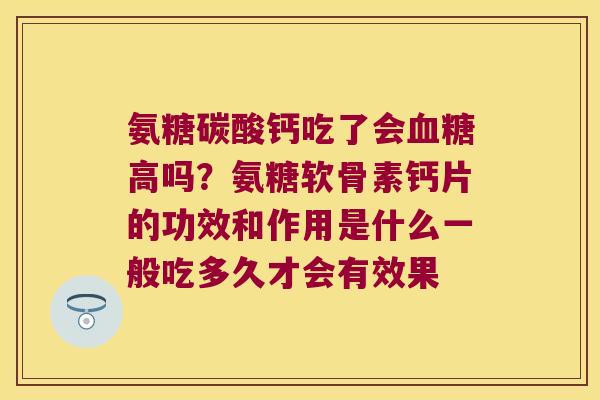 氨糖碳酸钙吃了会高吗?氨糖软骨素钙片的功效和作用是什么一般吃多久才会有效果 氨糖碳酸钙吃了会高吗?氨糖软骨素钙片的功效和作用是什么一般吃多久才会有效果