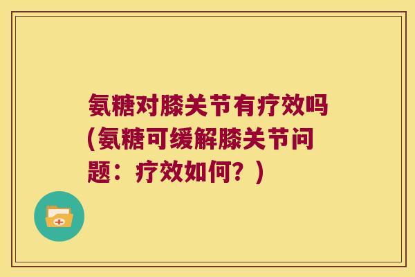 氨糖对膝关节有疗效吗(氨糖可缓解膝关节问题：疗效如何？)