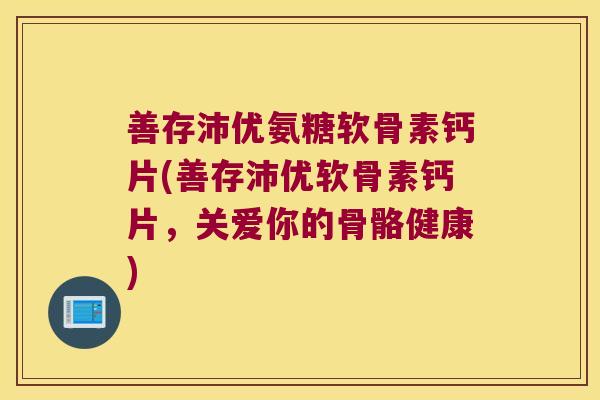 善存沛优氨糖软骨素钙片(善存沛优软骨素钙片，关爱你的骨骼健康)