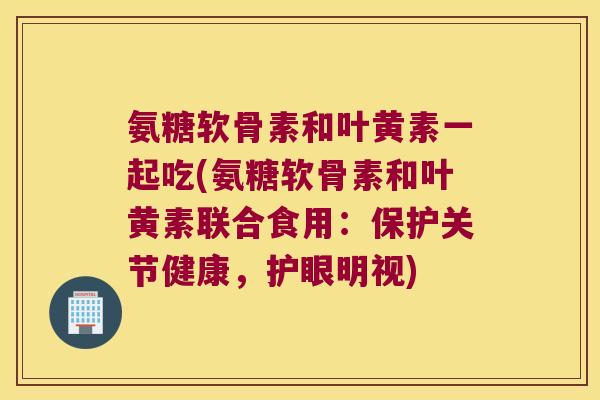 氨糖软骨素和叶黄素一起吃(氨糖软骨素和叶黄素联合食用:保护关节健康,护眼明视) 氨糖软骨素和叶黄素一起吃(氨糖软骨素和叶黄素联合食用:保护关节健康,护眼明视)