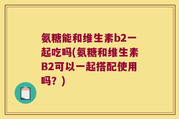 氨糖能和维生素b2一起吃吗(氨糖和维生素B2可以一起搭配使用吗?) 氨糖能和维生素b2一起吃吗(氨糖和维生素B2可以一起搭配使用吗?)