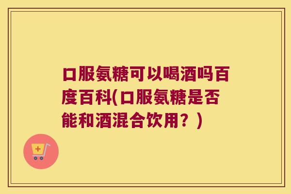 口服氨糖可以喝酒吗百度百科(口服氨糖是否能和酒混合饮用？)