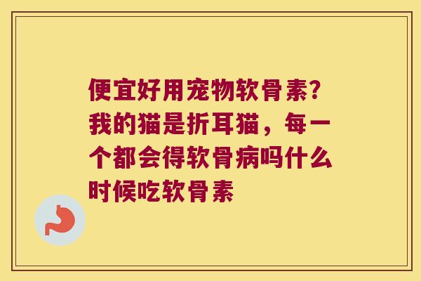 便宜好用宠物软骨素？我的猫是折耳猫，每一个都会得软骨吗什么时候吃软骨素