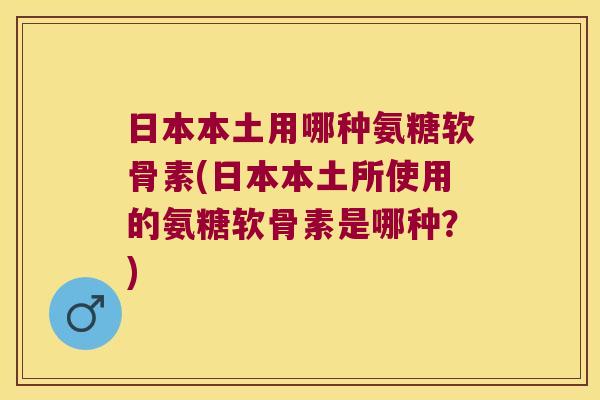 日本本土用哪种氨糖软骨素(日本本土所使用的氨糖软骨素是哪种？)