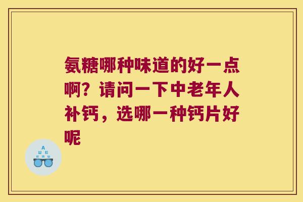 氨糖哪种味道的好一点啊?请问一下中老年人补钙,选哪一种钙片好呢 氨糖哪种味道的好一点啊?请问一下中老年人补钙,选哪一种钙片好呢