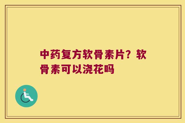 复方软骨素片?软骨素可以浇花吗 复方软骨素片?软骨素可以浇花吗