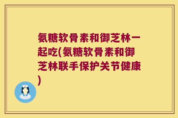 氨糖软骨素和御芝林一起吃(氨糖软骨素和御芝林联手保护关节健康)