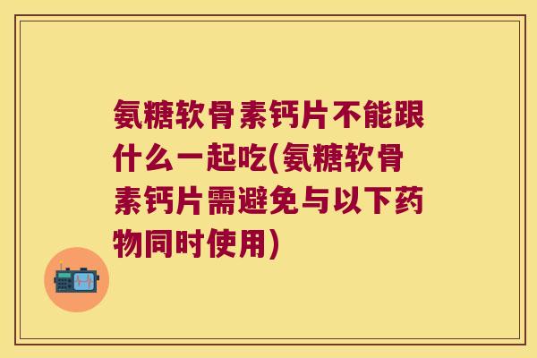 氨糖软骨素钙片不能跟什么一起吃(氨糖软骨素钙片需避免与以下同时使用)