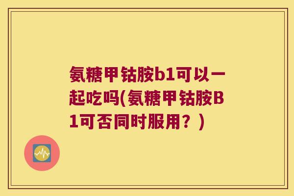 氨糖甲钴胺b1可以一起吃吗(氨糖甲钴胺B1可否同时服用?) 氨糖甲钴胺b1可以一起吃吗(氨糖甲钴胺B1可否同时服用?)