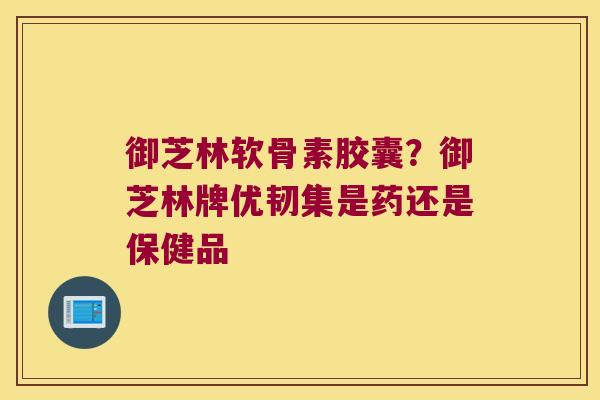 御芝林软骨素胶囊?御芝林牌优韧集是药还是保健品 御芝林软骨素胶囊?御芝林牌优韧集是药还是保健品