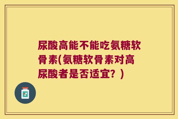 尿酸高能不能吃氨糖软骨素(氨糖软骨素对高尿酸者是否适宜？)
