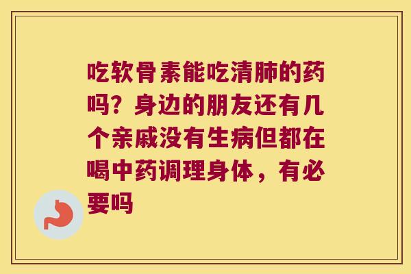 吃软骨素能吃清的药吗？身边的朋友还有几个亲戚没有生但都在喝调理身体，有必要吗